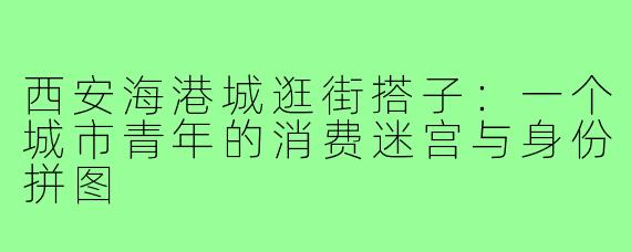 西安海港城逛街搭子：一个城市青年的消费迷宫与身份拼图