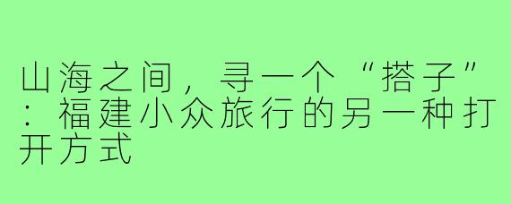 山海之间,寻一个“搭子”:福建小众旅行的另一种打开方式