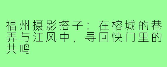 福州摄影搭子:在榕城的巷弄与江风中,寻回快门里的共鸣