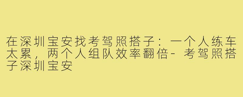在深圳宝安找考驾照搭子：一个人练车太累，两个人组队效率翻倍-考驾照搭子深圳宝安