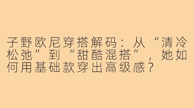 子野欧尼穿搭解码：从“清冷松弛”到“甜酷混搭”，她如何用基础款穿出高级感？