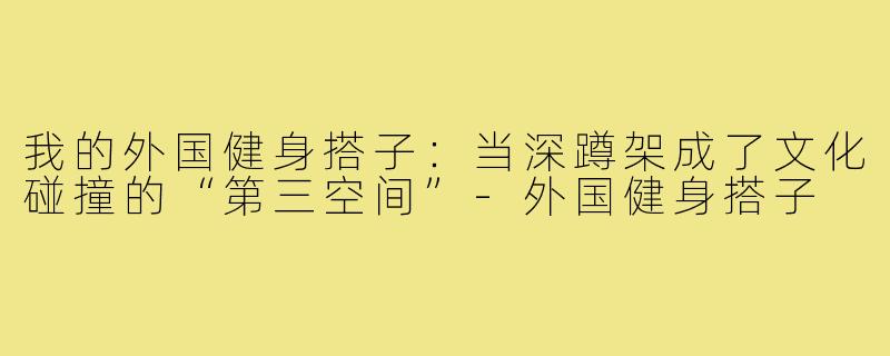 我的外国健身搭子:当深蹲架成了文化碰撞的“第三空间”-外国健身搭子
