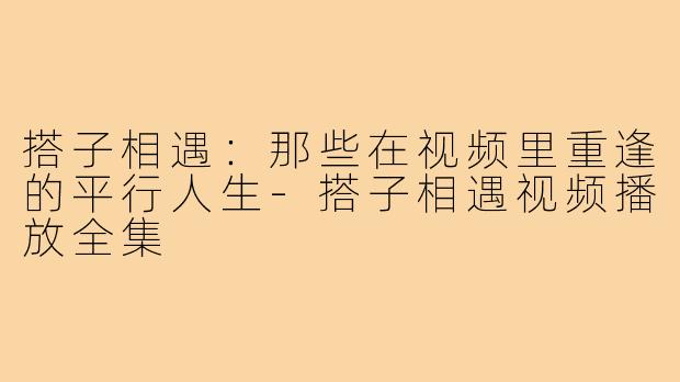 搭子相遇:那些在视频里重逢的平行人生-搭子相遇视频播放全集
