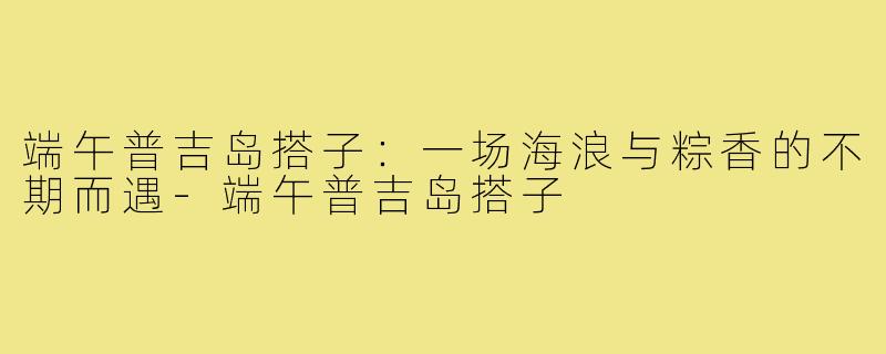端午普吉岛搭子:一场海浪与粽香的不期而遇-端午普吉岛搭子