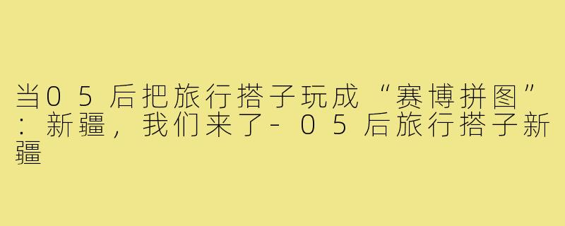 当05后把旅行搭子玩成“赛博拼图”:新疆,我们来了-05后旅行搭子新疆