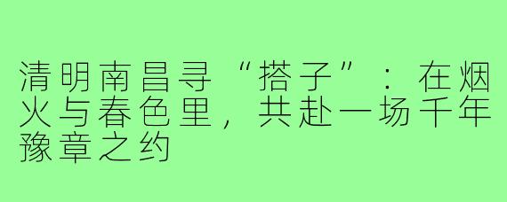 清明南昌寻“搭子”：在烟火与春色里，共赴一场千年豫章之约