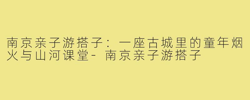 南京亲子游搭子：一座古城里的童年烟火与山河课堂-南京亲子游搭子