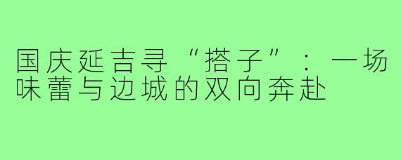 国庆延吉寻“搭子”:一场味蕾与边城的双向奔赴