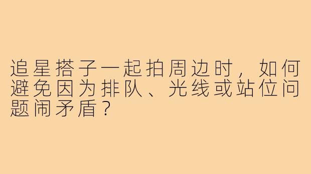 追星搭子一起拍周边时，如何避免因为排队、光线或站位问题闹矛盾？
