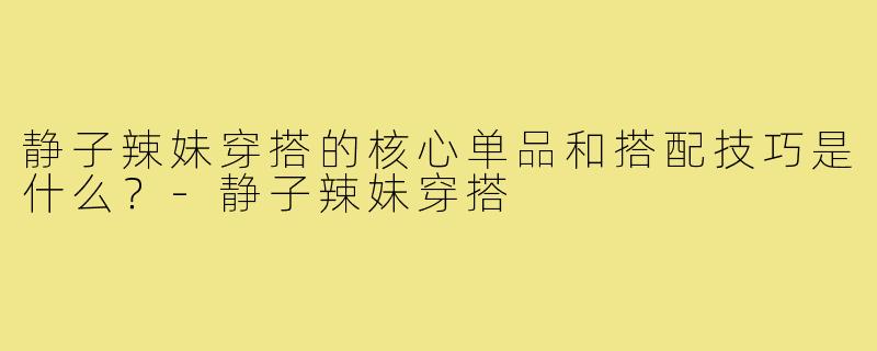 静子辣妹穿搭的核心单品和搭配技巧是什么?-静子辣妹穿搭