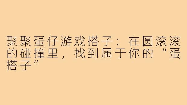 聚聚蛋仔游戏搭子：在圆滚滚的碰撞里，找到属于你的“蛋搭子”