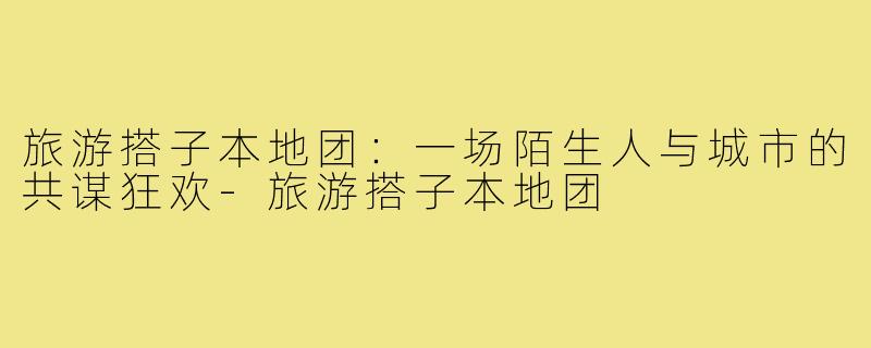 旅游搭子本地团：一场陌生人与城市的共谋狂欢-旅游搭子本地团