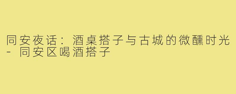 同安夜话:酒桌搭子与古城的微醺时光-同安区喝酒搭子