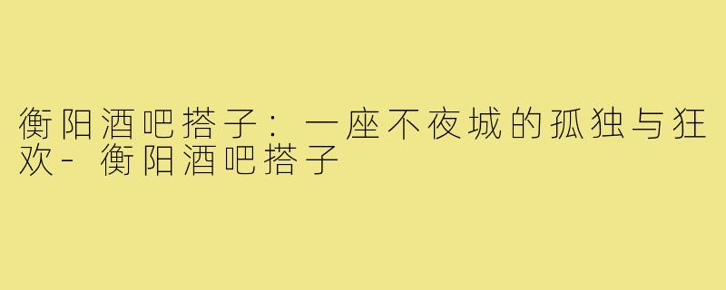 衡阳酒吧搭子:一座不夜城的孤独与狂欢-衡阳酒吧搭子