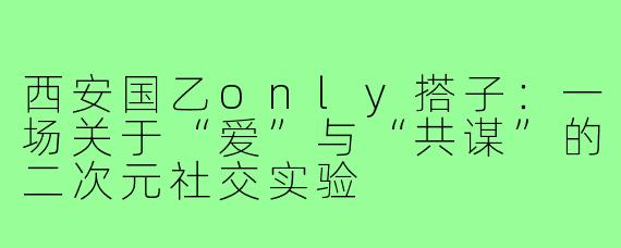 西安国乙only搭子：一场关于“爱”与“共谋”的二次元社交实验