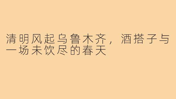 清明风起乌鲁木齐,酒搭子与一场未饮尽的春天