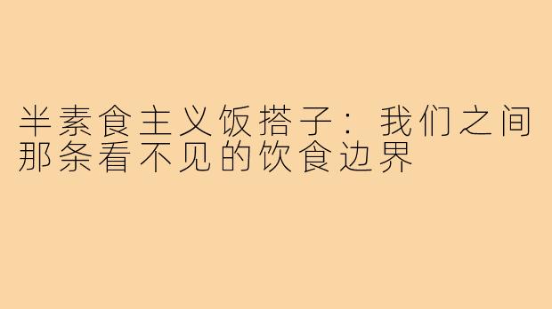 半素食主义饭搭子:我们之间那条看不见的饮食边界