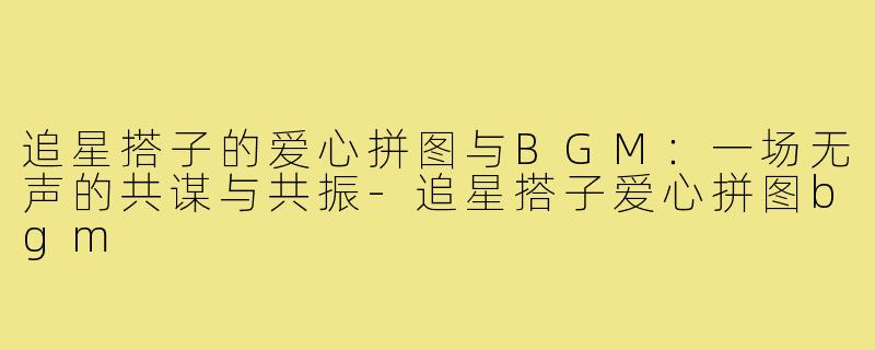 追星搭子的爱心拼图与BGM：一场无声的共谋与共振-追星搭子爱心拼图bgm