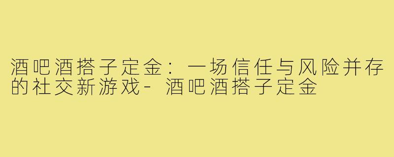酒吧酒搭子定金:一场信任与风险并存的社交新游戏-酒吧酒搭子定金