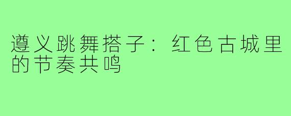 遵义跳舞搭子:红色古城里的节奏共鸣