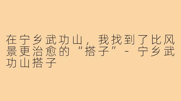 在宁乡武功山，我找到了比风景更治愈的“搭子”-宁乡武功山搭子