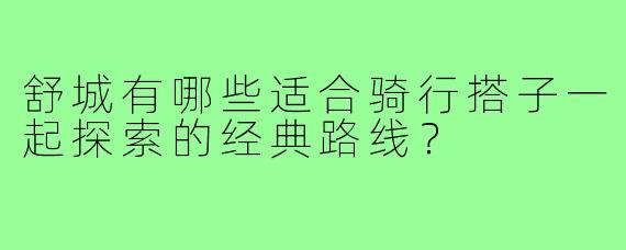 舒城有哪些适合骑行搭子一起探索的经典路线?