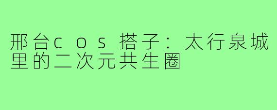邢台cos搭子:太行泉城里的二次元共生圈