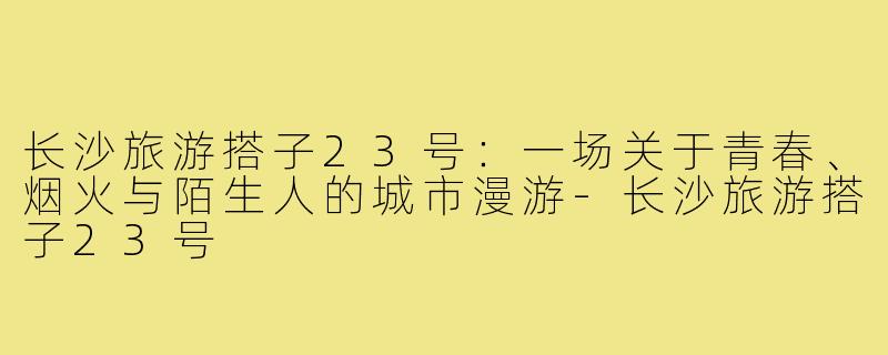 长沙旅游搭子23号:一场关于青春、烟火与陌生人的城市漫游-长沙旅游搭子23号