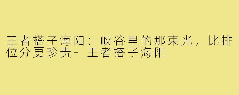 王者搭子海阳：峡谷里的那束光，比排位分更珍贵-王者搭子海阳