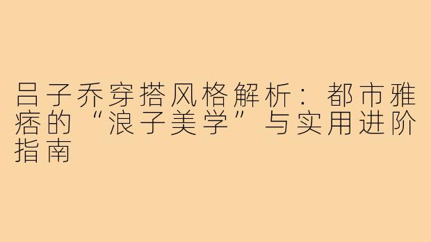 吕子乔穿搭风格解析:都市雅痞的“浪子美学”与实用进阶指南