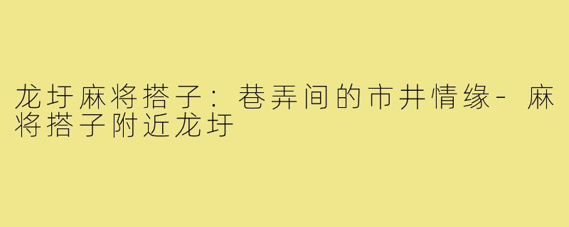 龙圩麻将搭子：巷弄间的市井情缘-麻将搭子附近龙圩