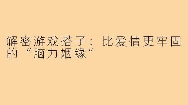 解密游戏搭子：比爱情更牢固的“脑力姻缘”