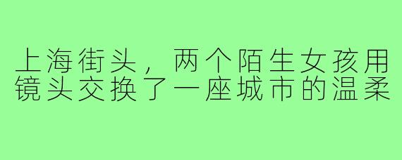上海街头，两个陌生女孩用镜头交换了一座城市的温柔