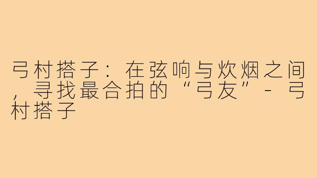 弓村搭子：在弦响与炊烟之间，寻找最合拍的“弓友”-弓村搭子