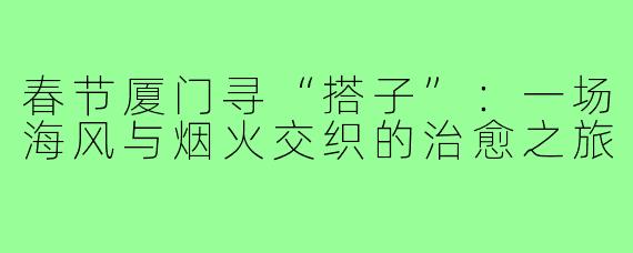 春节厦门寻“搭子”:一场海风与烟火交织的治愈之旅