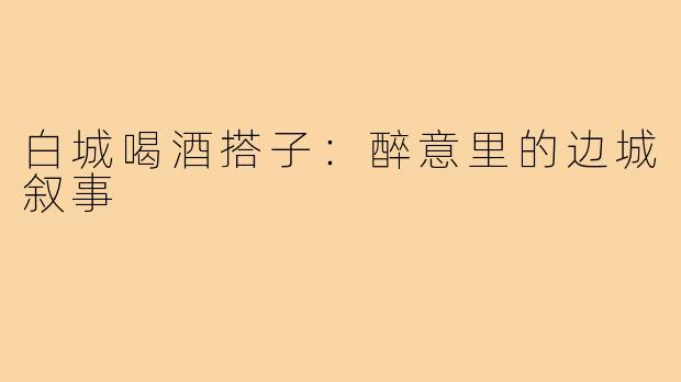 白城喝酒搭子:醉意里的边城叙事