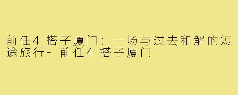 前任4搭子厦门：一场与过去和解的短途旅行-前任4搭子厦门