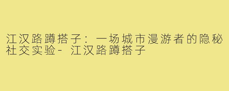 江汉路蹲搭子:一场城市漫游者的隐秘社交实验-江汉路蹲搭子