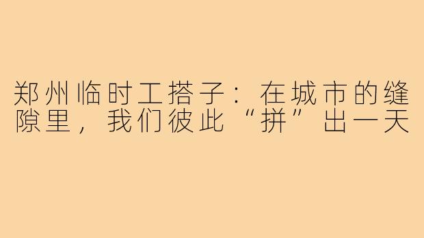 郑州临时工搭子:在城市的缝隙里,我们彼此“拼”出一天