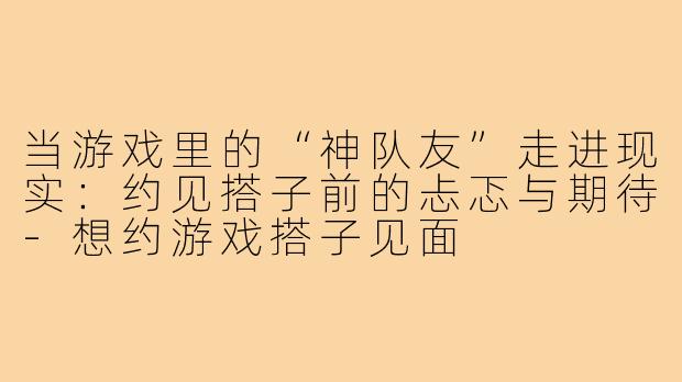 当游戏里的“神队友”走进现实:约见搭子前的忐忑与期待-想约游戏搭子见面