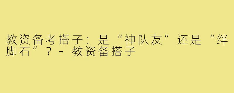 教资备考搭子:是“神队友”还是“绊脚石”?-教资备搭子