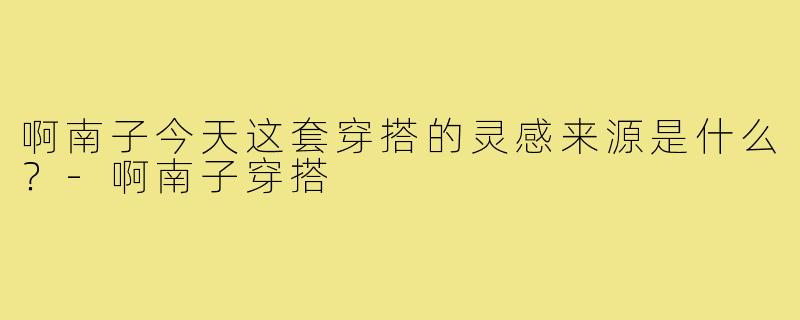 啊南子今天这套穿搭的灵感来源是什么？-啊南子穿搭