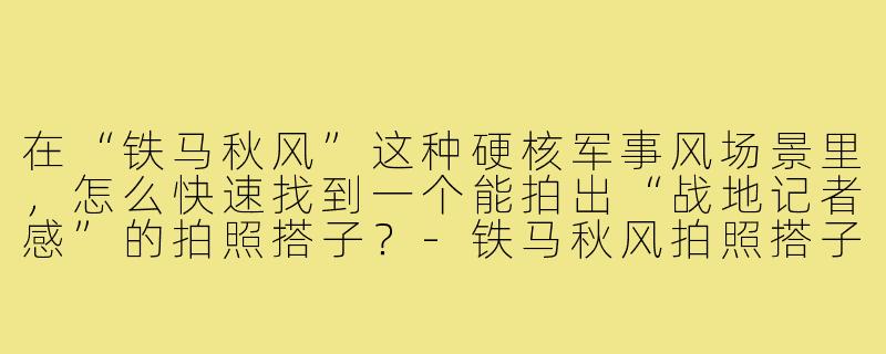 在“铁马秋风”这种硬核军事风场景里，怎么快速找到一个能拍出“战地记者感”的拍照搭子？-铁马秋风拍照搭子