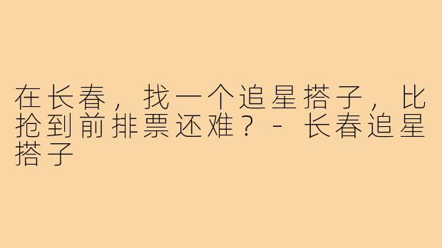在长春,找一个追星搭子,比抢到前排票还难?-长春追星搭子