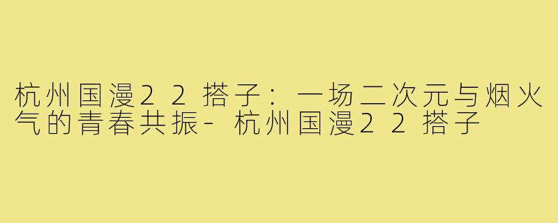 杭州国漫22搭子:一场二次元与烟火气的青春共振-杭州国漫22搭子