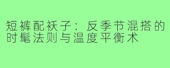 短裤配袄子:反季节混搭的时髦法则与温度平衡术