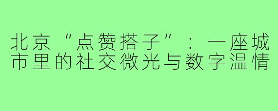 北京“点赞搭子”:一座城市里的社交微光与数字温情