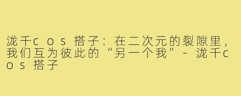 泷千cos搭子：在二次元的裂隙里，我们互为彼此的“另一个我”-泷千cos搭子