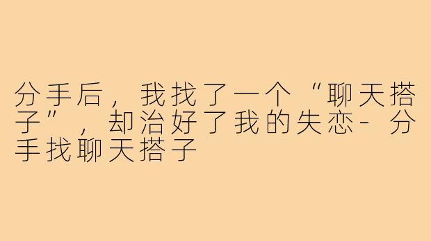 分手后,我找了一个“聊天搭子”,却治好了我的失恋-分手找聊天搭子