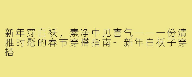 新年穿白袄,素净中见喜气——一份清雅时髦的春节穿搭指南-新年白袄子穿搭